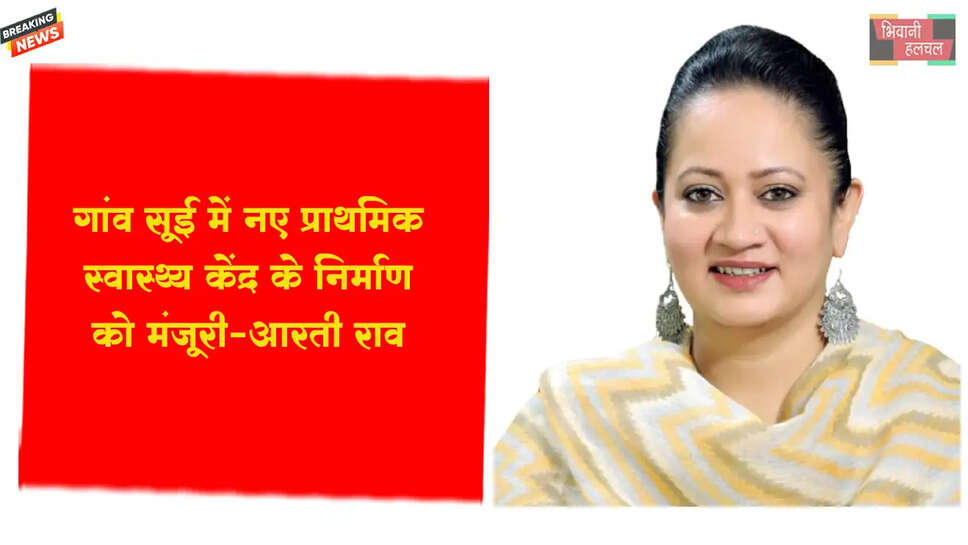 गांव सूई में नए प्राथमिक स्वास्थ्य केंद्र के निर्माण को मंजूरी: आरती सिंह राव&nbsp;