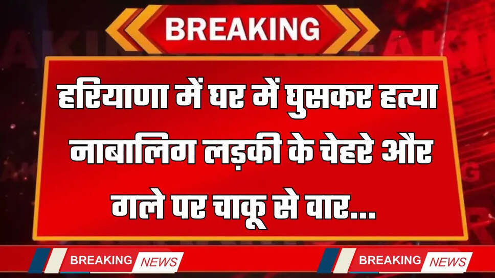 Haryana : हरियाणा में घर में घुसकर हत्या, नाबालिग लड़की के चेहरे और गले पर चाकू से वार 