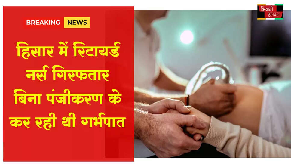 हिसार में रिटायर्ड नर्स गिरफ्तार, बिना पंजीकरण कर रही थी गर्भपात&nbsp;