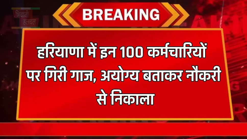 हरियाणा में इन 100 कर्मचारियों पर गिरी गाज, अयोग्य बताकर नौकरी से निकाला