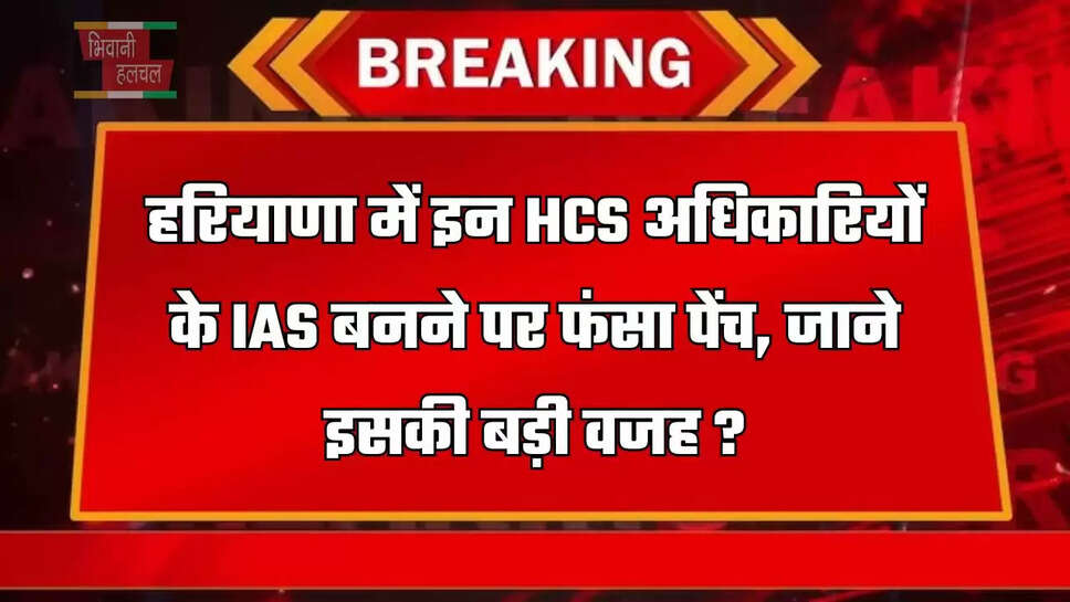 हरियाणा में इन HCS अधिकारियों के IAS बनने पर फंसा पेंच, जाने इसकी बड़ी वजह ?