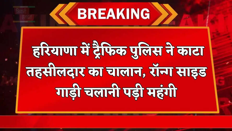 हरियाणा में ट्रैफिक पुलिस ने काटा तहसीलदार का चालान, रॉन्ग साइड गाड़ी चलानी पड़ी महंगी 