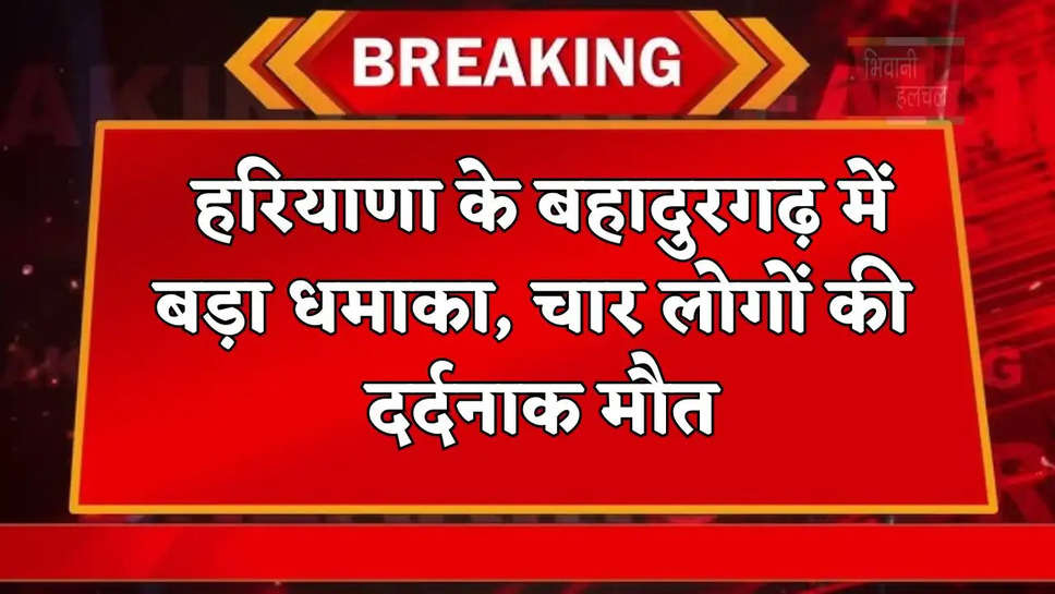 हरियाणा के बहादुरगढ़ में बड़ा धमाका, चार लोगों की दर्दनाक मौत, एक बुरी तरह झुलसा