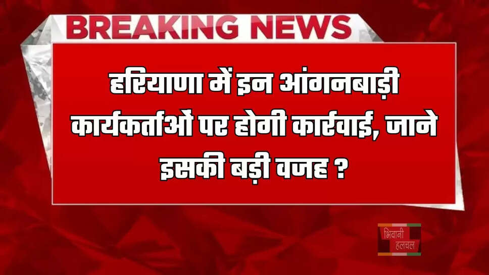 हरियाणा में इन आंगनबाड़ी कार्यकर्ताओं पर होगी कार्रवाई, जाने इसकी बड़ी वजह ?