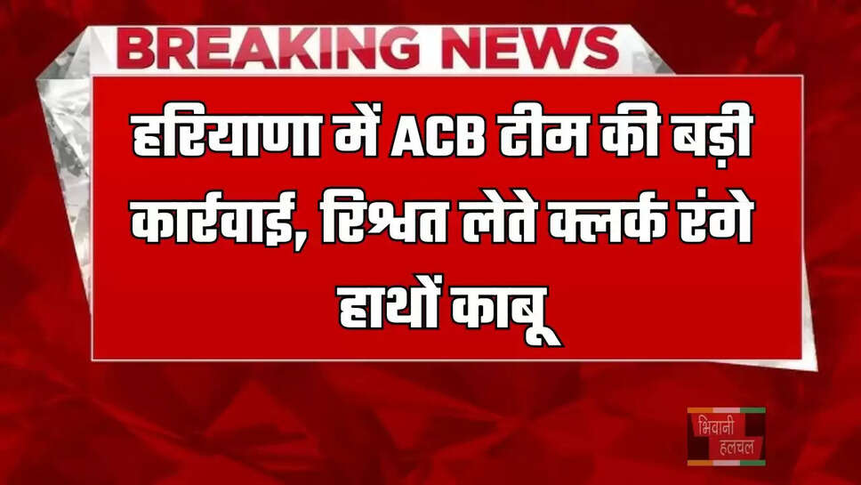 हरियाणा में ACB&nbsp;टीम की बड़ी कार्रवाई,&nbsp;रिश्वत लेते क्लर्क रंगे हाथों काबू