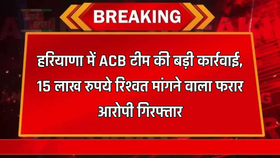 हरियाणा में ACB टीम की बड़ी कार्रवाई, 15 लाख रुपये रिश्वत मांगने वाला फरार आरोपी गिरफ्तार