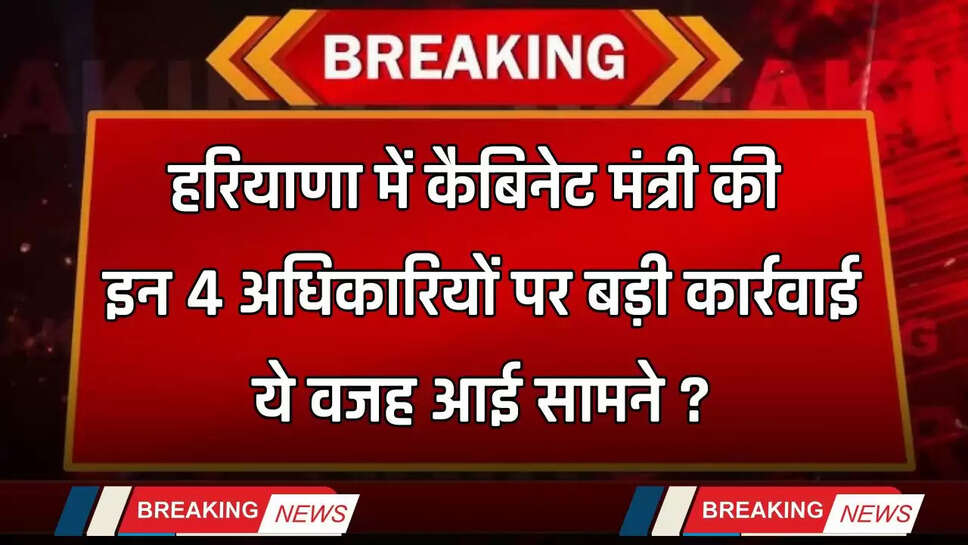 Haryana: हरियाणा में कैबिनेट मंत्री की इन 4 अधिकारियों पर बड़ी कार्रवाई, ये वजह आई सामने ?