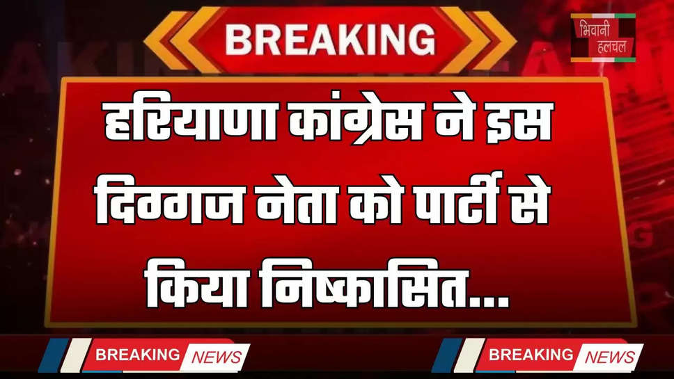 Haryana: हरियाणा कांग्रेस ने इस दिग्गज नेता को पार्टी से किया निष्कासित, जाने वजह ?