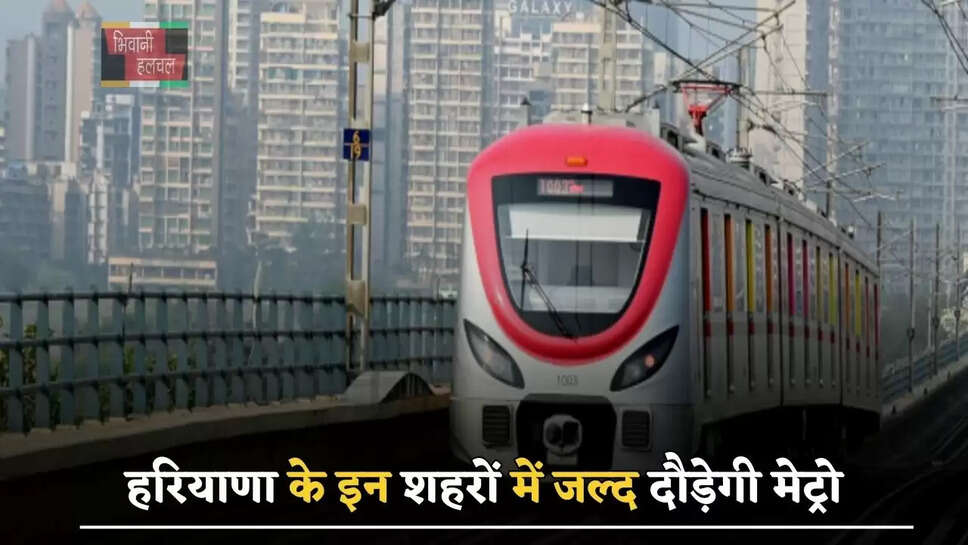 हरियाणा के इन शहरों में जल्द दौड़ेगी मेट्रो, बनाए जाएंगे 21 स्टेशन
