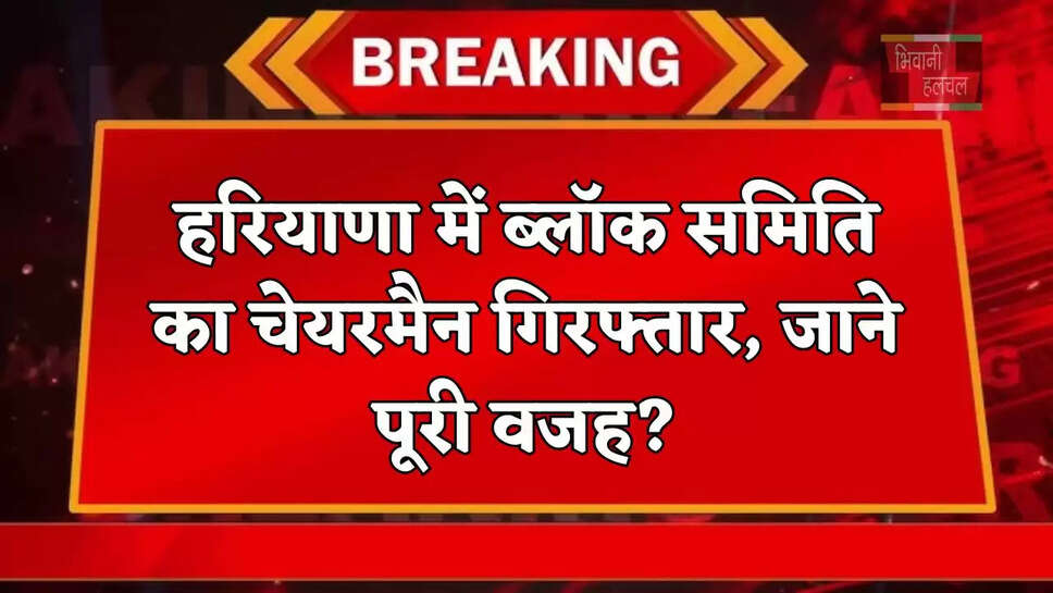 हरियाणा&nbsp;में ब्लॉक समिति का चेयरमैन गिरफ्तार, जाने पूरी वजह?