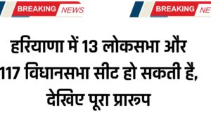 हरियाणा में 13 लोकसभा और 117 विधानसभा सीट हो सकती है, देखिए पूरा प्रारूप