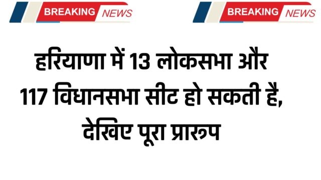 हरियाणा में 13 लोकसभा और 117 विधानसभा सीट हो सकती है, देखिए पूरा प्रारूप